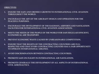 OBJECTIVES
1. ENSURE THE SAFE AND ORDERLY GROWTH TO INTERNATIONAL CIVIL AVIATION
THROUGHOUT THE WORLD.
2. ENCOURAGE THE ART OF THE AIRCRAFT DESIGN AND OPERATION FOR THE
PEACEFUL PURPOSES.
3. ENCOURAGE THE DEVELOPMENT OF THE RAILWAYS, AIRPORTS AND NAVIGATION
FACILITIES FOR INTERNATIONAL CIVIL AVIATION ASSOCIATION.
4. MEETS THE NEEDS OF THE PEOPLE OF THE WORLD FOR SAFE REGULAR EFFICIENT,
ECONOMICAL AIR TRANSPORT.
5. PREVENT ECONOMIC WASTE CAUSED BY UNREASONABLE COMPETITION.
6. ENSURE THAT THE RIGHTS OF THE CONTRACTING COUNTRIES ARE FULL
RESPECTED AND THAT EVERY CONTRACTING COUNTRY HAS A FAIR OPPORTUNITY
TO OPERATE INTERNATIONAL AIRLINES.
7. AVOID DISCRIMINATION BETWEEN CONTRACTING COUNTRIES.
8. PROMOTE SAFE ON FLIGHT IN INTERNATIONAL AIR NAVIGATION.
9. PROMOTE GENERALLY THE DEVELOPMENT OF ALL ASPECTS OF INTERNATIONAL
CIVIL AERONAUTICS.
 