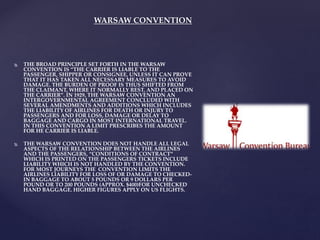 WARSAW CONVENTION
 THE BROAD PRINCIPLE SET FORTH IN THE WARSAW
CONVENTION IS “THE CARRIER IS LIABLE TO THE
PASSENGER, SHIPPER OR CONSIGNEE, UNLESS IT CAN PROVE
THAT IT HAS TAKEN ALL NECESSARY MEASURES TO AVOID
DAMAGE. THE BURDEN OF PROOF IS THUS SHIFTED FROM
THE CLAIMANT, WHERE IT NORMALLY REST, AND PLACED ON
THE CARRIER”. IN 1929, THE WARSAW CONVENTION AN
INTERGOVERNMENTAL AGREEMENT CONCLUDED WITH
SEVERAL AMENDMENTS AND ADDITIONS WHICH INCLUDES
THE LIABILITY OF AIRLINES FOR DEATH OR INJURY TO
PASSENGERS AND FOR LOSS, DAMAGE OR DELAY TO
BAGGAGE AND CARGO IN MOST INTERNATIONAL TRAVEL.
IN THIS CONVENTION A LIMIT PRESCRIBES THE AMOUNT
FOR HE CARRIER IS LIABLE.
 THE WARSAW CONVENTION DOES NOT HANDLE ALL LEGAL
ASPECTS OF THE RELATIONSHIP BETWEEN THE AIRLINES
AND THE PASSENGERS, “CONDITIONS OF CONTRACT”
WHICH IS PRINTED ON THE PASSENGERS TICKETS INCLUDE
LIABILITY WHICH IS NOT HANDLED BY THE CONVENTION.
FOR MOST JOURNEYS THE CONVENTION LIMITS THE
AIRLINES LIABILITY FOR LOSS OF OR DAMAGE TO CHECKED-
IN BAGGAGE TO ABOUT 5 POUNDS OR 9 DOLLARS PER
POUND OR TO 200 POUNDS (APPROX. $400)FOR UNCHECKED
HAND BAGGAGE. HIGHER FIGURES APPLY ON US FLIGHTS.
 