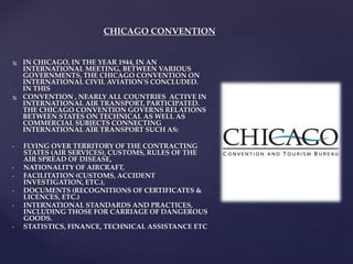 CHICAGO CONVENTION
 IN CHICAGO, IN THE YEAR 1944, IN AN
INTERNATIONAL MEETING, BETWEEN VARIOUS
GOVERNMENTS, THE CHICAGO CONVENTION ON
INTERNATIONAL CIVIL AVIATION'S CONCLUDED.
IN THIS
 CONVENTION , NEARLY ALL COUNTRIES ACTIVE IN
INTERNATIONAL AIR TRANSPORT, PARTICIPATED.
THE CHICAGO CONVENTION GOVERNS RELATIONS
BETWEEN STATES ON TECHNICAL AS WELL AS
COMMERCIAL SUBJECTS CONNECTING
INTERNATIONAL AIR TRANSPORT SUCH AS:
• FLYING OVER TERRITORY OF THE CONTRACTING
STATES (AIR SERVICES), CUSTOMS, RULES OF THE
AIR SPREAD OF DISEASE,
• NATIONALITY OF AIRCRAFT,
• FACILITATION (CUSTOMS, ACCIDENT
INVESTIGATION, ETC.),
• DOCUMENTS (RECOGNITIONS OF CERTIFICATES &
LICENCES, ETC.)
• INTERNATIONAL STANDARDS AND PRACTICES,
INCLUDING THOSE FOR CARRIAGE OF DANGEROUS
GOODS.
• STATISTICS, FINANCE, TECHNICAL ASSISTANCE ETC
 
