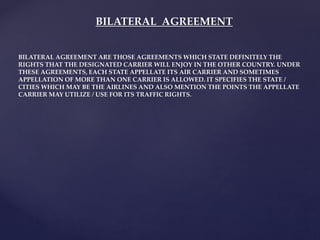 BILATERAL AGREEMENT
BILATERAL AGREEMENT ARE THOSE AGREEMENTS WHICH STATE DEFINITELY THE
RIGHTS THAT THE DESIGNATED CARRIER WILL ENJOY IN THE OTHER COUNTRY. UNDER
THESE AGREEMENTS, EACH STATE APPELLATE ITS AIR CARRIER AND SOMETIMES
APPELLATION OF MORE THAN ONE CARRIER IS ALLOWED. IT SPECIFIES THE STATE /
CITIES WHICH MAY BE THE AIRLINES AND ALSO MENTION THE POINTS THE APPELLATE
CARRIER MAY UTILIZE / USE FOR ITS TRAFFIC RIGHTS.
 