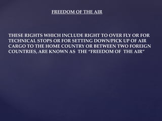 FREEDOM OF THE AIR
THESE RIGHTS WHICH INCLUDE RIGHT TO OVER FLY OR FOR
TECHNICAL STOPS OR FOR SETTING DOWN/PICK UP OF AIR
CARGO TO THE HOME COUNTRY OR BETWEEN TWO FOREIGN
COUNTRIES, ARE KNOWN AS THE “FREEDOM OF THE AIR”
 