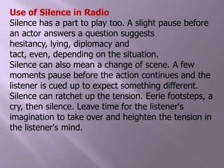 Use of Silence in RadioSilence has a part to play too. A slight pause before an actor answers a question suggests hesitancy, lying, diplomacy and tact, even, depending on the situation.Silence can also mean a change of scene. A few moments pause before the action continues and the listener is cued up to expect something different.Silence can ratchet up the tension. Eerie footsteps, a cry, then silence. Leave time for the listener's imagination to take over and heighten the tension in the listener's mind.