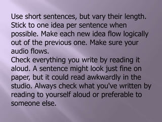 Use short sentences, but vary their length. Stick to one idea per sentence when possible. Make each new idea flow logically out of the previous one. Make sure your audio flows.Check everything you write by reading it aloud. A sentence might look just fine on paper, but it could read awkwardly in the studio. Always check what you've written by reading to yourself aloud or preferable to someone else. 