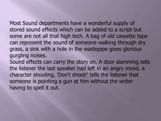 Most Sound departments have a wonderful supply of stored sound effects which can be added to a script but some are not all that high tech. A bag of old cassette tape can represent the sound of someone walking through dry grass, a sink with a hole in the wastepipe gives glorious gurgling noises.Sound effects can carry the story on. A door slamming tells the listener the last speaker had left in an angry mood, a character shouting, 'Don't shoot!' tells the listener that someone is pointing a gun at him without the writer having to spell it out.