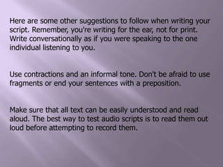 Here are some other suggestions to follow when writing your script. Remember, you're writing for the ear, not for print. Write conversationally as if you were speaking to the one individual listening to you.Use contractions and an informal tone. Don't be afraid to use fragments or end your sentences with a preposition.Make sure that all text can be easily understood and read aloud. The best way to test audio scripts is to read them out loud before attempting to record them. 