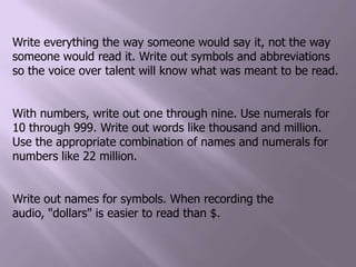 Write everything the way someone would say it, not the way someone would read it. Write out symbols and abbreviations so the voice over talent will know what was meant to be read.With numbers, write out one through nine. Use numerals for 10 through 999. Write out words like thousand and million. Use the appropriate combination of names and numerals for numbers like 22 million. Write out names for symbols. When recording the audio, "dollars" is easier to read than $.