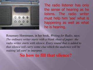 The radio listener has only the sense of hearing as he listens. The radio writer must help him 'see' what is happening as well as what he is hearing.     Rosemary Horstmann, in her book, Writing for Radio, says:The ordinary writer starts with a blank sheet of paper: the radio writer starts with silence. Every sound that is added to that silence will carry some clue which the audience will be waiting 'all ears' to interpret.So how to fill that silence?