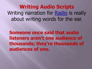 Writing Audio ScriptsWriting narration for Radio is really about writing words for the ear. Someone once said that audio listeners aren't one audience of thousands; they're thousands of audiences of one. 