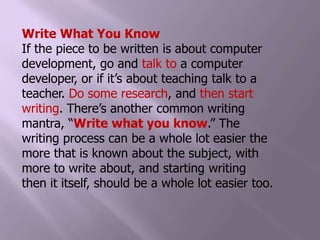 Write What You KnowIf the piece to be written is about computer development, go and talk to a computer developer, or if it’s about teaching talk to a teacher. Do some research, and then start writing. There’s another common writing mantra, “Write what you know.” The writing process can be a whole lot easier the more that is known about the subject, with more to write about, and starting writing then it itself, should be a whole lot easier too.