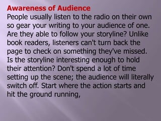 Awareness of AudiencePeople usually listen to the radio on their own so gear your writing to your audience of one. Are they able to follow your storyline? Unlike book readers, listeners can't turn back the page to check on something they've missed. Is the storyline interesting enough to hold their attention? Don't spend a lot of time setting up the scene; the audience will literally switch off. Start where the action starts and hit the ground running,