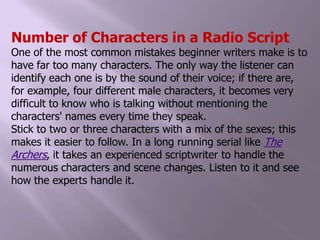 Number of Characters in a Radio ScriptOne of the most common mistakes beginner writers make is to have far too many characters. The only way the listener can identify each one is by the sound of their voice; if there are, for example, four different male characters, it becomes very difficult to know who is talking without mentioning the characters' names every time they speak.Stick to two or three characters with a mix of the sexes; this makes it easier to follow. In a long running serial like The Archers, it takes an experienced scriptwriter to handle the numerous characters and scene changes. Listen to it and see how the experts handle it.