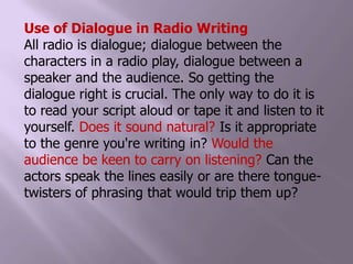 Use of Dialogue in Radio WritingAll radio is dialogue; dialogue between the characters in a radio play, dialogue between a speaker and the audience. So getting the dialogue right is crucial. The only way to do it is to read your script aloud or tape it and listen to it yourself. Does it sound natural? Is it appropriate to the genre you're writing in? Would the audience be keen to carry on listening? Can the actors speak the lines easily or are there tongue-twisters of phrasing that would trip them up?