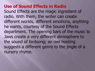 Use of Sound Effects in RadioSound Effects are the magic ingredient of radio. With them, the writer can create different worlds, different emotions, anything he wants, courtesy of the Sound Effects department. The opening bars of the music to Jaws create a very different atmosphere to the sound of birdsong; an owl hooting suggests a different genre to the jingle of a nursery rhyme.