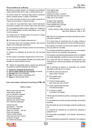 PREFEITURA MUNICIPAL DE RESENDE
NÍVEL MÉDIO
3
GUARDA MUNICIPAL
05. Dentre as opções abaixo, com relação à concordância
verbal prescrita pela norma culta, é correto afirmar que:
A) a forma verbal em “aconteceu algo solene e excitante”
está no singular porque o sujeito é inexistente
B) o verbo concorda no plural com o sujeito composto em
“todos os livros tinham o mesmo formato...”
C) o verbo em “que determinou toda a minha vida futura”
concorda no singular com o termo “toda minha vida futura”
D) a concordância verbal se dá no singular em “Tratava-se
de The Arabian Nights, As Mil e Uma Noites” com o sujei-
to da voz passiva
E) o verbo haver em “sempre havia um novo livro” é impes-
soal e flexiona-se no singular
06. Encontra-se uma relação explicativa em :
A) “Na capa havia uma ilustração colorida, creio que de
Aladim com a lâmpada maravilhosa.”
B) “Era uma série para crianças e todos os livros tinham o
mesmo formato.”
C) “Quando eu acabasse de ler este livro, ele me traria
outro.”
D) “Ele cumpriu a promessa, sempre havia um livro novo...”
E) “Leu-me uma das histórias: tão bela como esta seriam
também as outras histórias do livro.”
07. Dentre as expressões abaixo, aquela que apresenta
circunstância adverbial diferente das demais é:
A) “Quando eu acabasse de ler este livro”
B) “Alguns meses depois de meu ingresso na escola”
C) “Na capa havia uma ilustração”
D) “logo me atirei sobre o maravilhoso livro”
E) “Agora eu deveria tentar lê-las”
LEIA O TEXTO ABAIXO E RESPONDA ÀS QUESTÕES DE Nº 08 A 10.
POETA À VISTA
Não sei como pôr para fora
essas idéias malucas
que me sacodem a cabeça.
É coisa muito esquisita,
parece assombração:
palavras que nascem feitas
sem nenhuma explicação.
Contar aos pais
não adianta… Vão dizer:
“É tudo imaginação!”
Falar com a turma… não sei.
Pode virar gozação.
O jeito é tentar guardar
esse caso para mim mesmo
e colocar no papel
os recados da emoção.
Uma palavra aqui,
outra palavra ali…
Parece que achei o caminho!
Epa! Mas isso tem cara de verso!
Será que eu sou poeta?
E agora? Que vergonha!
Só me faltava mais essa…
Outro segredo bem trancado
no fundo do coração.
(Carlos Queiroz Telles. Sonhos, grilos e paixões. 6. ed.
São Paulo: Moderna, 1992. p. 30.)
08. Pode ser considerada a principal conclusão do texto a
afirmativa contida em:
A) O texto trata do nascimento de um poeta, embora o
enunciador do texto demonstre não ter consciência disso.
B) O garoto enunciador do texto sente orgulho ao desco-
brir que pode ser um poeta.
C) A poesia possibilita às pessoas criar uma nova realida-
de por meio do uso expressivo das palavras.
D) A poesia é reconhecida pelas pessoas como um trabalho
que exige dedicação constante à busca de novas idéias.
E) O texto lido põe em destaque a reação positiva que
normalmente a maioria das pessoas tem diante do poeta
iniciante.
09. O emprego de palavra ou expressão com sentido
denotativo evidencia-se nos versos:
A) “Não sei como pôr para fora
essas idéias malucas”
B) “Uma palavra aqui,
outra palavra ali…”
C) “O jeito é tentar guardar
esse caso para mim mesmo”
D) “Outro segredo bem trancado
no fundo do coração.”
E) “e colocar no papel
os recados da emoção.”
10. Na segunda estrofe do poema, o emprego de reticênci-
as indica:
A) supressão de um trecho de certa extensão, provocando
surpresa
B) interrupção de uma enumeração, podendo substituir por
etc.
C) ausência de resposta de um interlocutor, deixando a
pergunta no ar
D) transcrição de passagem com intervalo, abreviando a
narração
E) incompletude do pensamento, deixando-o em suspenso
 