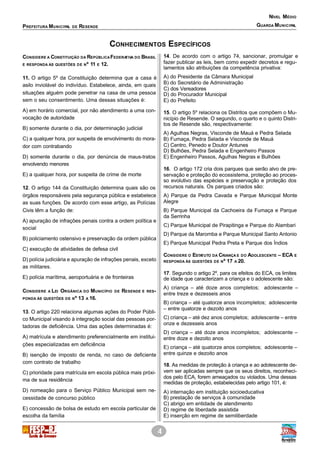 4
PREFEITURA MUNICIPAL DE RESENDE
NÍVEL MÉDIO
GUARDA MUNICIPAL
CONHECIMENTOS ESPECÍFICOS
CONSIDERE A CONSTITUIÇÃO DA REPÚBLICAFEDERATIVA DO BRASIL
E RESPONDA ÀS QUESTÕES DE Nº 11 E 12.
11. O artigo 5º da Constituição determina que a casa é
asilo inviolável do indivíduo. Estabelece, ainda, em quais
situações alguém pode penetrar na casa de uma pessoa
sem o seu consentimento. Uma dessas situações é:
A) em horário comercial, por não atendimento a uma con-
vocação de autoridade
B) somente durante o dia, por determinação judicial
C) a qualquer hora, por suspeita de envolvimento do mora-
dor com contrabando
D) somente durante o dia, por denúncia de maus-tratos
envolvendo menores
E) a qualquer hora, por suspeita de crime de morte
12. O artigo 144 da Constituição determina quais são os
órgãos responsáveis pela segurança pública e estabelece
as suas funções. De acordo com esse artigo, as Polícias
Civis têm a função de:
A) apuração de infrações penais contra a ordem política e
social
B) policiamento ostensivo e preservação da ordem pública
C) execução de atividades de defesa civil
D) polícia judiciária e apuração de infrações penais, exceto
as militares.
E) polícia marítima, aeroportuária e de fronteiras
CONSIDERE A LEI ORGÂNICA DO MUNICÍPIO DE RESENDE E RES-
PONDA ÀS QUESTÕES DE Nº 13 A 16.
13. O artigo 220 relaciona algumas ações do Poder Públi-
co Municipal visando à integração social das pessoas por-
tadoras de deficiência. Uma das ações determinadas é:
A) matrícula e atendimento preferencialmente em institui-
ções especializadas em deficiência
B) isenção de imposto de renda, no caso de deficiente
com contrato de trabalho
C) prioridade para matrícula em escola pública mais próxi-
ma de sua residência
D) nomeação para o Serviço Público Municipal sem ne-
cessidade de concurso público
E) concessão de bolsa de estudo em escola particular de
escolha da família
14. De acordo com o artigo 74, sancionar, promulgar e
fazer publicar as leis, bem como expedir decretos e regu-
lamentos são atribuições da competência privativa:
A) do Presidente da Câmara Municipal
B) do Secretário de Administração
C) dos Vereadores
D) do Procurador Municipal
E) do Prefeito
15. O artigo 5º relaciona os Distritos que compõem o Mu-
nicípio de Resende. O segundo, o quarto e o quinto Distri-
tos de Resende são, respectivamente:
A) Agulhas Negras, Visconde de Mauá e Pedra Selada
B) Fumaça, Pedra Selada e Visconde de Mauá
C) Centro, Penedo e Doutor Antunes
D) Bulhões, Pedra Selada e Engenheiro Passos
E) Engenheiro Passos, Agulhas Negras e Bulhões
16. O artigo 172 cria dois parques que serão alvo de pre-
servação e proteção do ecossistema, proteção ao proces-
so evolutivo das espécies e preservação e proteção dos
recursos naturais. Os parques criados são:
A) Parque da Pedra Cavada e Parque Municipal Monte
Alegre
B) Parque Municipal da Cachoeira da Fumaça e Parque
da Serrinha
C) Parque Municipal de Pirapitinga e Parque do Alambari
D) Parque da Maromba e Parque Municipal Santo Antonio
E) Parque Municipal Pedra Preta e Parque dos Índios
CONSIDERE O ESTATUTO DA CRIANÇA E DO ADOLESCENTE – ECA E
RESPONDA ÀS QUESTÕES DE Nº 17 A 20.
17. Segundo o artigo 2º, para os efeitos do ECA, os limites
de idade que caracterizam a criança e o adolescente são:
A) criança – até doze anos completos; adolescente –
entre treze e dezesseis anos
B) criança – até quatorze anos incompletos; adolescente
– entre quatorze e dezoito anos
C) criança – até dez anos completos; adolescente – entre
onze e dezesseis anos
D) criança – até doze anos incompletos; adolescente –
entre doze e dezoito anos
E) criança – até quatorze anos completos; adolescente –
entre quinze e dezoito anos
18. As medidas de proteção à criança e ao adolescente de-
vem ser aplicadas sempre que os seus direitos, reconheci-
dos pelo ECA, forem ameaçados ou violados. Uma dessas
medidas de proteção, estabelecidas pelo artigo 101, é:
A) internação em instituição socioeducativa
B) prestação de serviços à comunidade
C) abrigo em entidade de atendimento
D) regime de liberdade assistida
E) inserção em regime de semiliberdade
 