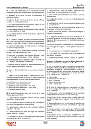 PREFEITURA MUNICIPAL DE RESENDE
NÍVEL MÉDIO
5
GUARDA MUNICIPAL
19. O artigo 106 estabelece que um adolescente somente
poderá ser privado de sua liberdade nas seguintes situações:
A) acusação de crime de morte ou de depredação de
patrimônio público
B) flagrante de ato infracional ou ordem escrita e funda-
mentada de autoridade judiciária
C) acusação de depredação de patrimônio público ou sus-
peita de atentado violento ao pudor
D) ordem escrita e fundamentada de autoridade judiciária
ou declaração falsa de idade
E) suspeita de atentado violento ao pudor ou flagrante de
ato infracional
20. O Conselho Tutelar é um órgão encarregado de zelar
pelo cumprimento dos direitos da criança e do adolescente.
Segundo o artigo 136, o Conselho Tutelar é competente para:
A) determinar a internação de adolescente em instituição
educacional especializada
B) estabelecer que o adolescente compense o prejuízo
causado, em caso de roubo ou furto
C) determinar os casos em que deve ser aplicada a medi-
da de colocação de criança em família substituta
D) decidir pelo tipo de serviço à comunidade mais adequa-
do à infração praticada por adolescente
E) requisitar serviços públicos na área de segurança para
garantir a execução de suas decisões
CONSIDERE O ESTATUTO DO IDOSO E RESPONDAÀS QUESTÕES DE Nº
21 A 24.
21. Segundo dispõe o seu artigo 1º, o Estatuto do Idoso foi
instituído com a finalidade de regular os direitos assegura-
dos às pessoas a partir da seguinte faixa de idade:
A) igual ou superior a sessenta anos
B) superior a sessenta e cinco anos
C) igual ou superior a sessenta e três anos
D) igual ou superior a sessenta e cinco anos
E) superior a sessenta anos
22. O artigo 41 estabelece que, nos termos da lei local,
fica assegurada ao idoso:
A) a gratuidade dos transportes públicos urbanos, a partir
dos setenta anos de idade
B) a concessão de benefício mensal de dois salários míni-
mos, a partir dos sessenta anos de idade
C) a gratuidade em todos os eventos artísticos, culturais,
esportivos e de lazer
D) a reserva de cinco por cento das vagas nos estaciona-
mentos públicos e privados
E) a admissão no Serviço Público Municipal, independen-
temente de aprovação em concurso
23. De acordo com o artigo 100, negar a alguém, por mo-
tivo de idade, emprego ou trabalho, constitui:
A) crime punível com reclusão de seis meses a um ano,
além de multa
B) infração administrativa punível com multa de dois salá-
rios mínimos
C) ato infracional, ficando a empresa sujeita à suspensão
de suas atividades
D) ato de negligência, sendo o responsável advertido so-
bre punição em caso de reincidência
E) atitude inadequada, ficando o responsável obrigado a
indenizar o interessado
24. O artigo 10 estabelece que é dever do Estado e da
sociedade assegurar ao idoso a liberdade, o respeito e a
dignidade. Como dois aspectos do direito à liberdade, po-
dem-se citar:
A) opinião e expressão e inviolabilidade da integridade física
B) preservação da imagem e participação na vida comuni-
tária
C) crença religiosa e participação na vida política
D) ir, vir e estar nos logradouros públicos e preservação
dos objetos pessoais
E) garantia de tratamento humano e prática de esportes
CONSIDERE O REGIMENTO INTERNO DA GUARDA MUNICIPAL DE
RESENDE E RESPONDA ÀS QUESTÕES DE Nº 25 E 26.
25. Os candidatos aprovados e classificados nas vagas
oferecidas pela Guarda Municipal de Resende receberão
treinamento através de Curso de Formação, no qual os
candidatos deverão ser aprovados e demonstrar aptidão
moral e profissional para o exercício da função. Esse Cur-
so de Formação terá a duração de:
A) sessenta dia
B) trezentos e sessenta dias
C) cento e vinte dias
D) duzentos e quarenta dias
E) cento e oitenta dias
26. O artigo 32 estabelece deveres e atribuições do Guar-
da Civil Municipal. Em relação ao uso de arma, a orienta-
ção é a seguinte:
A) Usar sempre a arma fornecida pela Guarda Municipal,
independentemente de estar ou não em serviço.
B) Quando em serviço, usar sempre a arma fornecida pela
Guarda Municipal, e uma segunda arma, particular, como
reserva.
C) Quando não estiver em serviço, usar obrigatoriamente
uma segunda arma, particular, para efeito de segurança
pessoal.
D) Usar somente em serviço a arma que lhe for fornecida
pela Guarda Municipal, não sendo permitido o uso de arma
particular.
E) Quando em serviço, usar sempre a arma fornecida pela
Guarda Municipal, sendo opcional o uso de uma segunda
arma, particular.
 