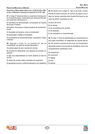 6
PREFEITURA MUNICIPAL DE RESENDE
NÍVEL MÉDIO
GUARDA MUNICIPAL
CONSIDERE O REGULAMENTO DISCIPLINAR DA GUARDA CIVIL MU-
NICIPAL DE RESENDE E RESPONDA ÀS QUESTÕES DE Nº 27 A 30.
27. O artigo 3º relaciona todos os superiores hierárquicos
do Guarda Municipal. A alternativa que menciona três des-
ses superiores hierárquicos é:
A) Secretário de Administração, Comandante da Guarda
Municipal e Inspetor
B) Prefeito, Vereadores e Subcomandante da Guarda Mu-
nicipal
C) Secretário de Governo, Líder e Coordenador
D) Governador, Prefeito e Controlador
E) Comandante da Guarda Municipal, Conselheiro Tutelar
e Monitor
28. Segundo o artigo 10, um exemplo de “ato de
improbidade” por parte do Guarda Municipal é:
A) praticar jogos de azar, quando em serviço
B) envolver-se diretamente com pessoas de conduta re-
provável
C) agir com desonestidade ou má-fé, estando ou não em
serviço
D) deixar de cumprir ordens recebidas de superiores
E) apresentar-se com o uniforme alterado ou em desalinho
29. De acordo com o artigo 10, “agir ou se omitir, contrari-
amente ao dever funcional, às normas, às regras e às or-
dens de serviço prescritas pela Guarda Municipal ou por
quem de direito” representa um ato:
A) lesivo da honra
B) de desídia
C) de incontinência de conduta
D) de deserção
E) de indisciplina ou insubordinação
30. O artigo 17 trata da classificação de comportamento a
que estão submetidos os integrantes da Guarda Munici-
pal. Se, durante o período de dois anos, um Guarda Muni-
cipal sofrer apenas uma punição de advertência, terá o seu
comportamento classificado como:
A) excepcional
B) muito bom
C) regular
D) bom
E) sofrível
 