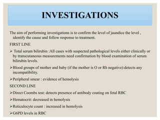 INVESTIGATIONS
The aim of performing investigations is to confirm the level of jaundice the level ,
identify the cause and follow response to treatment.
FIRST LINE
 Total serum bilirubin :All cases with suspected pathological levels either clinically or
by transcutaneous measurements need confirmation by blood examination of serum
bilirubin levels.
Blood groups of mother and baby (if the mother is O or Rh negative):detects any
incompatibility.
Peripheral smear : evidence of hemolysis
SECOND LINE
Direct Coombs test: detects presence of antibody coating on fetal RBC
Hematocrit: decreased in hemolysis
Reticulocyte count : increased in hemolysis
G6PD levels in RBC
 