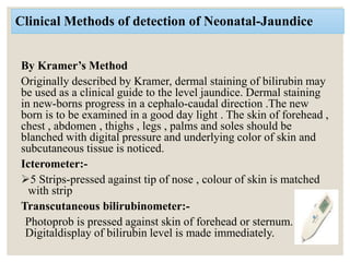Clinical Methods of detection of Neonatal-Jaundice
By Kramer’s Method
Originally described by Kramer, dermal staining of bilirubin may
be used as a clinical guide to the level jaundice. Dermal staining
in new-borns progress in a cephalo-caudal direction .The new
born is to be examined in a good day light . The skin of forehead ,
chest , abdomen , thighs , legs , palms and soles should be
blanched with digital pressure and underlying color of skin and
subcutaneous tissue is noticed.
Icterometer:-
5 Strips-pressed against tip of nose , colour of skin is matched
with strip
Transcutaneous bilirubinometer:-
Photoprob is pressed against skin of forehead or sternum.
Digitaldisplay of bilirubin level is made immediately.
 