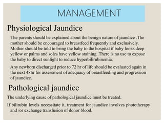 Physiological Jaundice
The parents should be explained about the benign nature of jaundice .The
mother should be encouraged to breastfeed frequently and exclusively.
Mother should be told to bring the baby to the hospital if baby looks deep
yellow or palms and soles have yellow staining .There is no use to expose
the baby to direct sunlight to reduce hyperbilirubinemia.
Any newborn discharged prior to 72 hr of life should be evaluated again in
the next 48hr for assessment of adequacy of breastfeeding and progression
of jaundice.
Pathological jaundice
The underlying cause of pathological jaundice must be treated.
If bilirubin levels necessitate it, treatment for jaundice involves phototherapy
and /or exchange transfusion of donor blood.
MANAGEMENT
 