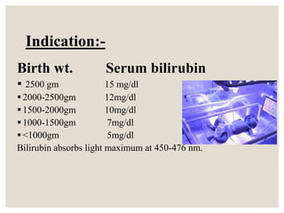 Indication:-
Birth wt. Serum bilirubin
 2500 gm 15 mg/dl
2000-2500gm 12mg/dl
1500-2000gm 10mg/dl
1000-1500gm 7mg/dl
<1000gm 5mg/dl
Bilirubin absorbs light maximum at 450-476 nm.
 