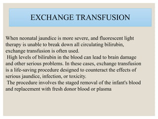 EXCHANGE TRANSFUSION
When neonatal jaundice is more severe, and fluorescent light
therapy is unable to break down all circulating bilirubin,
exchange transfusion is often used.
High levels of bilirubin in the blood can lead to brain damage
and other serious problems. In these cases, exchange transfusion
is a life-saving procedure designed to counteract the effects of
serious jaundice, infection, or toxicity.
The procedure involves the staged removal of the infant's blood
and replacement with fresh donor blood or plasma
 
