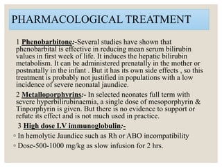 PHARMACOLOGICAL TREATMENT
1 Phenobarbitone:-Several studies have shown that
phenobarbital is effective in reducing mean serum bilirubin
values in first week of life. It induces the hepatic bilirubin
metabolism. It can be administered prenatally in the mother or
postnatally in the infant . But it has its own side effects , so this
treatment is probably not justified in populations with a low
incidence of severe neonatal jaundice.
2 Metalloporphyrins:- In selected neonates full term with
severe hyperbilirubinaemia, a single dose of mesoporphyrin &
Tinporphyrin is given. But there is no evidence to support or
refute its effect and is not much used in practice.
3 High dose I.V immunoglobulin:-
◦ In hemolytic Jaundice such as Rh or ABO incompatibility
◦ Dose-500-1000 mg/kg as slow infusion for 2 hrs.
 
