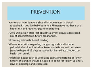PREVENTION
Antenatal investigations should include maternal blood
grouping.Rh positive baby born to a Rh negative mother is at a
higher risk and requires greater monitoring.
Anti-D injection after first obstetrical event ensures decreased
risk of sensitization in future pregnancies.
Ensuring adequate breast feeding.
Parent education regarding danger signs should include
yellowish discoloration below knees and elbows and persistent
jaundice beyond 15 days as reason for immediate checkup by
health personnel.
High risk babies such as with large cephalohematoma or family
history of jaundice should be asked to come for follow-up after 3
days of discharge and reassessed.
 