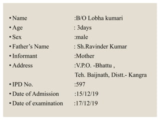 • Name :B/O Lobha kumari
• Age : 3days
• Sex :male
• Father’s Name : Sh.Ravinder Kumar
• Informant :Mother
• Address :V.P.O. -Bhattu ,
Teh. Baijnath, Distt.- Kangra
• IPD No. :597
• Date of Admission :15/12/19
• Date of examination :17/12/19
 