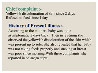 Chief complaint :-
Yellowish discolouration of skin since 2 days
Refused to feed since 1 day
History of Present illness:-
According to the mother , baby was quite
asymptomatic 2 days back . Then in evening she
observed the yellowish discoloration of the skin which
was present up to sole. She also revealed that her baby
was not taking feeds properly and sucking at breast
was poor since morning.With these complaints, she
reported in balaroga deptt.
 