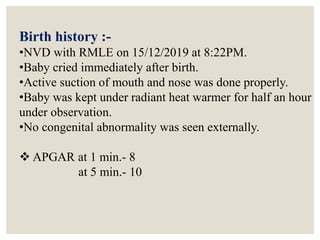Birth history :-
•NVD with RMLE on 15/12/2019 at 8:22PM.
•Baby cried immediately after birth.
•Active suction of mouth and nose was done properly.
•Baby was kept under radiant heat warmer for half an hour
under observation.
•No congenital abnormality was seen externally.
 APGAR at 1 min.- 8
at 5 min.- 10
 