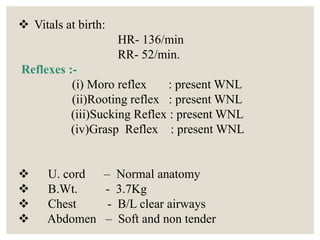  Vitals at birth:
HR- 136/min
RR- 52/min.
Reflexes :-
(i) Moro reflex : present WNL
(ii)Rooting reflex : present WNL
(iii)Sucking Reflex : present WNL
(iv)Grasp Reflex : present WNL
 U. cord – Normal anatomy
 B.Wt. - 3.7Kg
 Chest - B/L clear airways
 Abdomen – Soft and non tender
 