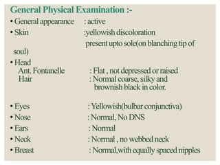 General Physical Examination :-
• Generalappearance :active
• Skin :yellowishdiscoloration
presentuptosole(onblanchingtipof
soul)
• Head
Ant.Fontanelle :Flat,notdepressedorraised
Hair :Normalcoarse,silkyand
brownishblackincolor.
• Eyes :Yellowish(bulbarconjunctiva)
• Nose :Normal,NoDNS
• Ears :Normal
• Neck :Normal,nowebbedneck
• Breast : Normal,withequallyspacednipples
 