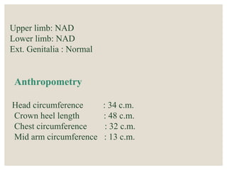 Upper limb: NAD
Lower limb: NAD
Ext. Genitalia : Normal
Anthropometry
Head circumference : 34 c.m.
Crown heel length : 48 c.m.
Chest circumference : 32 c.m.
Mid arm circumference : 13 c.m.
 