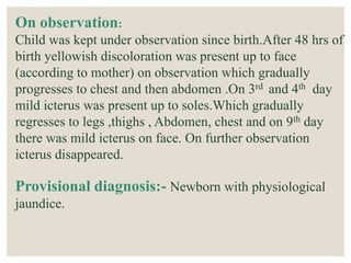 On observation:
Child was kept under observation since birth.After 48 hrs of
birth yellowish discoloration was present up to face
(according to mother) on observation which gradually
progresses to chest and then abdomen .On 3rd and 4th day
mild icterus was present up to soles.Which gradually
regresses to legs ,thighs , Abdomen, chest and on 9th day
there was mild icterus on face. On further observation
icterus disappeared.
Provisional diagnosis:- Newborn with physiological
jaundice.
 