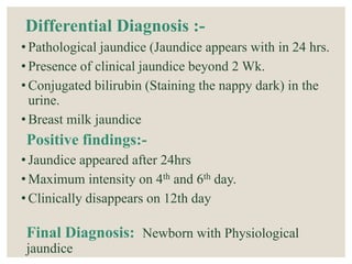 Differential Diagnosis :-
• Pathological jaundice (Jaundice appears with in 24 hrs.
• Presence of clinical jaundice beyond 2 Wk.
• Conjugated bilirubin (Staining the nappy dark) in the
urine.
• Breast milk jaundice
Positive findings:-
• Jaundice appeared after 24hrs
• Maximum intensity on 4th and 6th day.
• Clinically disappears on 12th day
Final Diagnosis: Newborn with Physiological
jaundice
 