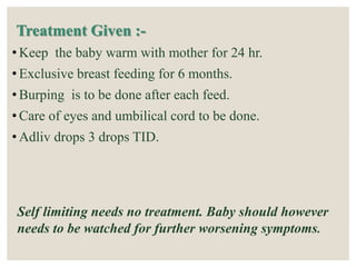 Treatment Given :-
• Keep the baby warm with mother for 24 hr.
• Exclusive breast feeding for 6 months.
• Burping is to be done after each feed.
• Care of eyes and umbilical cord to be done.
• Adliv drops 3 drops TID.
Self limiting needs no treatment. Baby should however
needs to be watched for further worsening symptoms.
 
