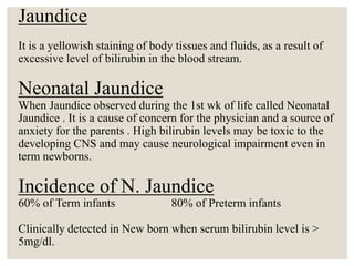 Jaundice
It is a yellowish staining of body tissues and fluids, as a result of
excessive level of bilirubin in the blood stream.
Neonatal Jaundice
When Jaundice observed during the 1st wk of life called Neonatal
Jaundice . It is a cause of concern for the physician and a source of
anxiety for the parents . High bilirubin levels may be toxic to the
developing CNS and may cause neurological impairment even in
term newborns.
Incidence of N. Jaundice
60% of Term infants 80% of Preterm infants
Clinically detected in New born when serum bilirubin level is >
5mg/dl.
 