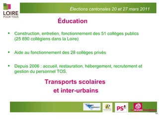 Éducation Construction, entretien, fonctionnement des 51 collèges publics (25 890 collégiens dans la Loire) Aide au fonctionnement des 28 collèges privés Depuis 2006 : accueil, restauration, hébergement, recrutement et gestion du personnel TOS. Transports scolaires et inter-urbains Élections cantonales 20 et 27 mars 2011 