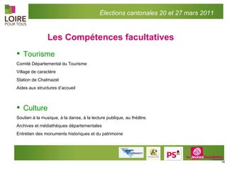 Les Compétences facultatives Tourisme Comité Départemental du Tourisme Village de caractère Station de Chalmazel Aides aux structures d’accueil Culture Soutien à la musique, à la danse, à la lecture publique, au théâtre. Archives et médiathèques départementales Entretien des monuments historiques et du patrimoine Élections cantonales 20 et 27 mars 2011 