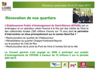 L’Etablissement Public d’Aménagement de Saint-Etienne (EPASE)  est un aménageur et un opérateur urbain financé à la fois par des crédits de l’Etat et des collectivités locales (390 millions d’euros sur 15 ans) dont  le périmètre d’intervention se situe principalement sur le canton Nord Est 1  : ▪  Restructuration du quartier de Châteaucreux ▪  Réhabilitation du quartier Chappe-Ferdinand-Neyron  sur le pourtour du Crêt de Roc ▪  Restructuration de la zone du Pont de l’Ane à l’entrée Est de la ville Le Conseil général s’est engagé en 2006 à participer aux projets d’aménagements de l’EPASE à hauteur de 12 millions € sur la période 2007-2015 .        Rénovation de nos quartiers Élections cantonales 20 et 27 mars 2011 