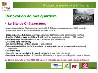 Le Site de Châteaucreux  Le nouveau quartier de Châteaucreux va accueillir 1 000 nouveaux logements et 9 000 emplois,  dans le cadre d’une Z.A.C et de nouveaux espaces publics :   ▪  Siège social mondial du groupe Casino  (au total 3 200 salariés de Casino sur le quartier) ▪  Quartier d’affaires   avec les îlots A, B et C  destinés aux activités tertiaires (1 800 emplois) ▪  Pôle d’échange multimodal  (TGV, TER, Tramway, bus, vélostation) ▪  Deuxième ligne de tramway ▪  Cité administrative sur l’îlot Grüner  (1 500 emplois) ▪  Construction du siège du Centre national de traitement chèque emploi service universel  (220 emplois) ▪  Chaufferie bois ▪  Nouvelle voie de circulation du « petit cabaret »  le long de la voie ferrée ▪  Nouveaux espaces publics  : îlot Sorbiers à Fourneyron et square du « Regard » rue de la Montat   Le Conseil général a investi 2 700 000 € pour la réalisation du siège social du groupe Casino Rénovation de nos quartiers Élections cantonales 20 et 27 mars 2011 