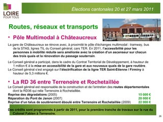 Pôle Multimodal à Châteaucreux  La gare de Châteaucreux se rénove avec, à proximité le pôle d'échanges multimodal : tramway, bus de la STAS, lignes TIL du Conseil général, cars TER. En 2011,  l’accessibilité pour les personnes à mobilité réduite sera améliorée avec la création d’un ascenseur sur chacun des trois quais et la rénovation du passage souterrain . Le Conseil général a participé, dans le cadre du Contrat Territorial de Développement, à hauteur de 1 million € à la  mise en accessibilité de la gare et aux nouveaux quais de la gare routière . Le Conseil général s’est engagé sur  l’électrification de la ligne TER Saint-Etienne / Firminy  à  hauteur de 5,3 millions €.  Routes, réseaux et transports La RD 36 entre Terrenoire et Rochetaillée Le Conseil général est responsable de la construction et de l’entretien des  routes départementales  dont la RD36 qui relie Terrenoire à Rochetaillée. Reprise des dégradations  (2005) 15 000 € Réparation du Pont de Janon  (2007) 28 000 €  Reprise d’un talus de soutènement éboulé entre Terrenoire et Rochetaillée  (2009) 22 000 €  Des crédits sont programmés à partir de 2011, pour la première tranche de travaux sur la rue du Colonel Fabien à Terrenoire. Élections cantonales 20 et 27 mars 2011 