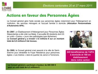 Actions en faveur des Personnes Âgées Élections cantonales 20 et 27 mars 2011 Le Conseil général gère l'aide sociale aux personnes âgées notamment pour l'hébergement en institution, les services ménagers et l'accueil familial à domicile ( Allocation Personnalisée d’Autonomie APA ).  En 2007 , un Établissement d’Hébergement pour Personnes Âgées Dépendantes a été créé rue Balaÿ. Il accueille 80 résidents dont 23 en unité « Cantou » (suivi des pathologies type Alzheimer). Le Conseil général y a investi 1,12 millions € sur un montant total de 6,5 millions € de travaux. En 2005 , le Conseil général s’est associé à la ville de Saint-Etienne pour réhabiliter le Foyer Résidence pour personnes âgées « Les Cèdres » dans le quartier de Janon à Terrenoire. Le Conseil général a participé à hauteur de 680 000 € pour un coût total de 4,2 millions €. 245 bénéficiaires de l’APA à domicile et 160 en établissement dans notre canton 