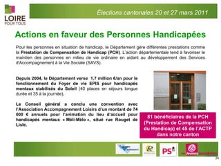 Actions en faveur des Personnes Handicapées 81 bénéficiaires de la PCH (Prestation de Compensation du Handicap) et 45 de l’ACTP dans notre canton Pour les personnes en situation de handicap, le Département gère différentes prestations comme la  Prestation de Compensation de Handicap (PCH) . L’action départementale tend à favoriser le maintien des personnes en milieu de vie ordinaire en aidant au développement des Services d'Accompagnement à la Vie Sociale (SAVS). Depuis 2004, le Département verse  1,7 million €/an pour le fonctionnement du Foyer de vie EPIS pour handicapés mentaux stabilisés du Soleil  (40 places en séjours longue durée et 35 à la journée) . Le Conseil général a conclu une convention avec l’Association Accompagnement Loisirs d’un montant de 74 000 € annuels pour l’animation du lieu d’accueil pour handicapés mentaux « Méli-Mélo », situé rue Rouget de Lisle. Élections cantonales 20 et 27 mars 2011 