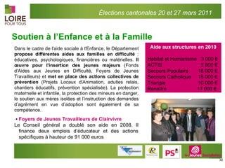 Soutien à l’Enfance et à la Famille Aide aux structures en 2010 Habitat et Humanisme  3 000 € ACTIS    3 800 € Secours Populaire    18 000 € Secours Catholique   18 000 € Triangle      10 000 € Renaître  17 000 €  ▪ Foyers de Jeunes Travailleurs de Clairvivre  Le Conseil général a doublé son aide en 2008. Il finance deux emplois d’éducateur et des actions spécifiques à hauteur de 91 000 euros Dans le cadre de l'aide sociale à l'Enfance, le Département  propose différentes aides aux familles en difficulté  : éducatives, psychologiques, financières ou matérielles.  Il œuvre pour l'insertion des jeunes majeurs  (Fonds d'Aides aux Jeunes en Difficulté, Foyers de Jeunes Travailleurs) et  met en place des actions collectives de prévention  (Projets Locaux d'Animation, adultes relais, chantiers éducatifs, prévention spécialisée). La protection maternelle et infantile, la protection des mineurs en danger, le soutien aux mères isolées et l’instruction des demandes d’agrément en vue d’adoption sont également de sa compétence. Élections cantonales 20 et 27 mars 2011 