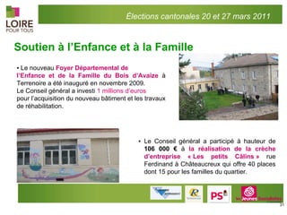 Soutien à l’Enfance et à la Famille ▪ Le Conseil général a participé à hauteur de  106 000 €  à  la réalisation de la crèche d’entreprise « Les petits Câlins »   rue Ferdinand à Châteaucreux qui offre 40 places dont 15 pour les familles du quartier. ▪  Le nouveau  Foyer Départemental de l’Enfance et de la Famille du Bois d’Avaize  à Terrenoire a été inauguré en novembre 2009. Le Conseil général a investi  1 millions d’euros pour l’acquisition du nouveau bâtiment et les travaux de réhabilitation. Élections cantonales 20 et 27 mars 2011 
