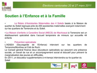 Soutien à l’Enfance et à la Famille ▪ Le Relais d’Assistantes Maternelles des 4 Soleils  basés à la Maison de quartier du Soleil regroupe près de 200 assistantes maternelles exerçant notamment  sur les quartiers de Terrenoire et du Soleil. ▪  La Maison d’enfants à Caractère Social (MECS) de Machizaud  à Terrenoire est un établissement spécialisé dans l’accueil temporaire de mineurs qui accueille 44 enfants ▪ Prévention spécialisée  L’ADSEA (Sauvegarde de l’Enfance) intervient sur les quartiers de Terrenoire/Monthieu et Crêt de Roch. Le Conseil général finance deux éducateurs spécialisés qui assurent une présence sociale, un travail de rue et un accompagnement social et éducatif pour prévenir la marginalisation des jeunes en difficultés. En 2011, un éducateur supplémentaire à mi-temps interviendra sur le quartier du Soleil Élections cantonales 20 et 27 mars 2011 