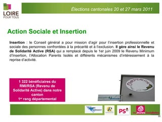 Action Sociale et Insertion Insertion  : le Conseil général a pour mission d’agir pour l’insertion professionnelle et sociale des personnes confrontées à la précarité et à l’exclusion.  Il gère ainsi le Revenu de Solidarité Active (RSA)  qui a remplacé depuis le 1er juin 2009 le Revenu Minimum d’Insertion, l’Allocation Parents Isolés et différents mécanismes d’intéressement à la reprise d’activité. 1 322 bénéficiaires du RMI/RSA (Revenu de Solidarité Active) dans notre canton 1 er  rang départemental Élections cantonales 20 et 27 mars 2011 