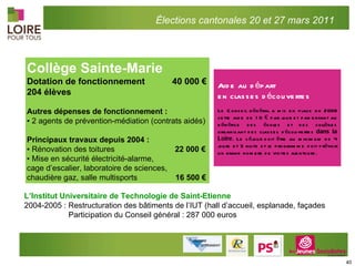 Collège Sainte-Marie Dotation de fonctionnement  40 000 € 204 élèves Autres dépenses de fonctionnement : ▪  2 agents de prévention-médiation (contrats aidés) Principaux travaux depuis 2004 : ▪  Rénovation des toitures    22 000 € ▪  M ise en sécurité électricité-alarme,  cage d’escalier, laboratoire de sciences,  chaudière gaz, salle multisports   16 500 € L’Institut Universitaire de Technologie de Saint-Etienne  2004-2005 : Restructuration des bâtiments de l’IUT (hall d’accueil, esplanade, façades   Participation du Conseil général : 287 000 euros Élections cantonales 20 et 27 mars 2011 Aide au départ  en classes découvertes Le Conseil général a mis en place en 2009 cette aide de 10 € par jour et par enfant au bénéfice des écoles et des collèges organisant des classes découvertes  dans la Loire . Le séjour doit être au minimum de 4 jours et 3 nuits et le programme doit prévoir un grand nombre de visites alentours.  